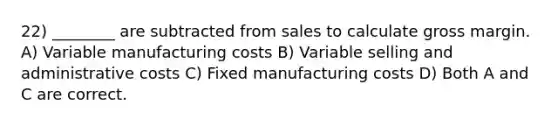 22) ________ are subtracted from sales to calculate gross margin. A) Variable manufacturing costs B) Variable selling and administrative costs C) Fixed manufacturing costs D) Both A and C are correct.