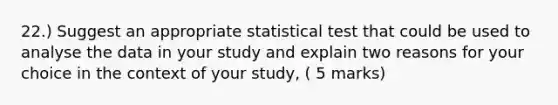 22.) Suggest an appropriate statistical test that could be used to analyse the data in your study and explain two reasons for y<a href='https://www.questionai.com/knowledge/kYluT4TOY7-our-choice' class='anchor-knowledge'>our choice</a> in the context of your study, ( 5 marks)