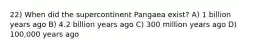 22) When did the supercontinent Pangaea exist? A) 1 billion years ago B) 4.2 billion years ago C) 300 million years ago D) 100,000 years ago