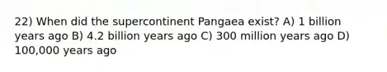 22) When did the supercontinent Pangaea exist? A) 1 billion years ago B) 4.2 billion years ago C) 300 million years ago D) 100,000 years ago