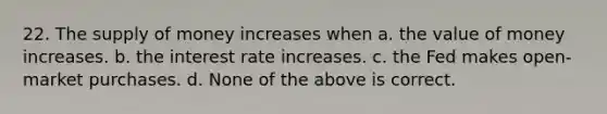 22. The <a href='https://www.questionai.com/knowledge/kUIOOoB75i-supply-of-money' class='anchor-knowledge'>supply of money</a> increases when a. the value of money increases. b. the interest rate increases. c. the Fed makes open-market purchases. d. None of the above is correct.