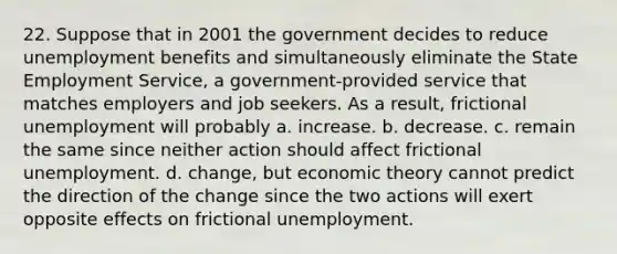 22. Suppose that in 2001 the government decides to reduce unemployment benefits and simultaneously eliminate the State Employment Service, a government-provided service that matches employers and job seekers. As a result, frictional unemployment will probably a. increase. b. decrease. c. remain the same since neither action should affect frictional unemployment. d. change, but economic theory cannot predict the direction of the change since the two actions will exert opposite effects on frictional unemployment.