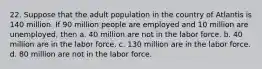 22. Suppose that the adult population in the country of Atlantis is 140 million. If 90 million people are employed and 10 million are unemployed, then a. 40 million are not in the labor force. b. 40 million are in the labor force. c. 130 million are in the labor force. d. 80 million are not in the labor force.