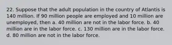 22. Suppose that the adult population in the country of Atlantis is 140 million. If 90 million people are employed and 10 million are unemployed, then a. 40 million are not in the labor force. b. 40 million are in the labor force. c. 130 million are in the labor force. d. 80 million are not in the labor force.