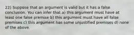 22) Suppose that an argument is valid but it has a false conclusion. You can infer that a) this argument must have at least one false premise b) this argument must have all false premises c) this argument has some unjustified premises d) none of the above.