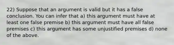 22) Suppose that an argument is valid but it has a false conclusion. You can infer that a) this argument must have at least one false premise b) this argument must have all false premises c) this argument has some unjustified premises d) none of the above.