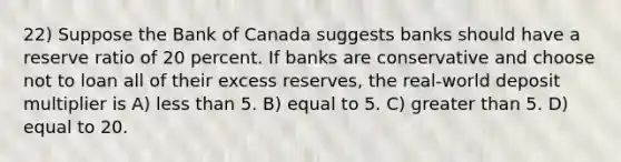 22) Suppose the Bank of Canada suggests banks should have a reserve ratio of 20 percent. If banks are conservative and choose not to loan all of their excess reserves, the real-world deposit multiplier is A) less than 5. B) equal to 5. C) greater than 5. D) equal to 20.