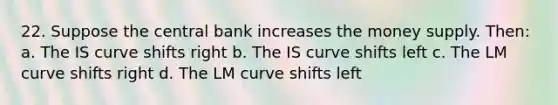 22. Suppose the central bank increases the money supply. Then: a. The IS curve shifts right b. The IS curve shifts left c. The LM curve shifts right d. The LM curve shifts left