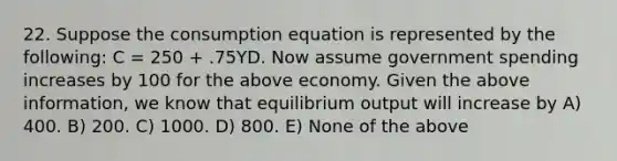 22. Suppose the consumption equation is represented by the​ following: C​ = 250​ + .75YD. Now assume government spending increases by 100 for the above economy. Given the above​ information, we know that equilibrium output will increase by A) 400. B) 200. C) 1000. D) 800. E) None of the above