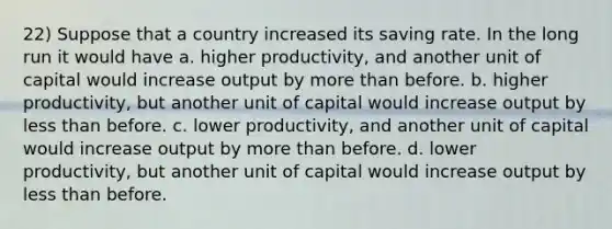 22) Suppose that a country increased its saving rate. In the long run it would have a. higher productivity, and another unit of capital would increase output by more than before. b. higher productivity, but another unit of capital would increase output by less than before. c. lower productivity, and another unit of capital would increase output by more than before. d. lower productivity, but another unit of capital would increase output by less than before.