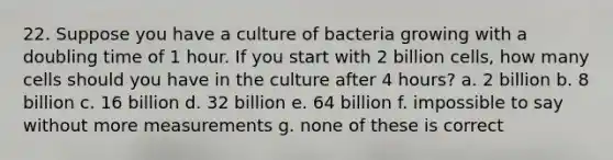 22. Suppose you have a culture of bacteria growing with a doubling time of 1 hour. If you start with 2 billion cells, how many cells should you have in the culture after 4 hours? a. 2 billion b. 8 billion c. 16 billion d. 32 billion e. 64 billion f. impossible to say without more measurements g. none of these is correct