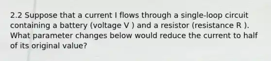 2.2 Suppose that a current I flows through a single-loop circuit containing a battery (voltage V ) and a resistor (resistance R ). What parameter changes below would reduce the current to half of its original value?