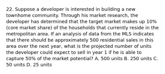 22. Suppose a developer is interested in building a new townhome community. Through his market research, the developer has determined that the target market makes up 10% (core market share) of the households that currently reside in the metropolitan area. If an analysis of data from the MLS indicates that there should be approximately 500 residential sales in this area over the next year, what is the projected number of units the developer could expect to sell in year 1 if he is able to capture 50% of the market potential? A. 500 units B. 250 units C. 50 units D. 25 units