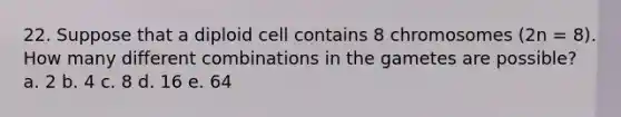 22. Suppose that a diploid cell contains 8 chromosomes (2n = 8). How many different combinations in the gametes are possible? a. 2 b. 4 c. 8 d. 16 e. 64