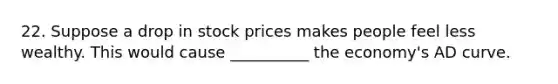 22. Suppose a drop in stock prices makes people feel less wealthy. This would cause __________ the economy's AD curve.