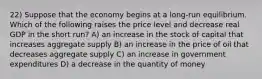 22) Suppose that the economy begins at a long-run equilibrium. Which of the following raises the price level and decrease real GDP in the short run? A) an increase in the stock of capital that increases aggregate supply B) an increase in the price of oil that decreases aggregate supply C) an increase in government expenditures D) a decrease in the quantity of money