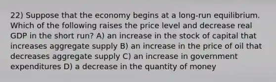 22) Suppose that the economy begins at a long-run equilibrium. Which of the following raises the price level and decrease real GDP in the short run? A) an increase in the stock of capital that increases aggregate supply B) an increase in the price of oil that decreases aggregate supply C) an increase in government expenditures D) a decrease in the quantity of money