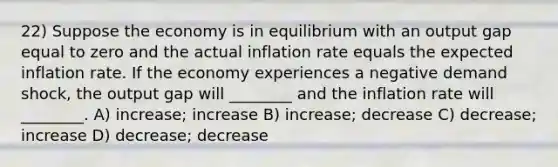 22) Suppose the economy is in equilibrium with an output gap equal to zero and the actual inflation rate equals the expected inflation rate. If the economy experiences a negative demand shock, the output gap will ________ and the inflation rate will ________. A) increase; increase B) increase; decrease C) decrease; increase D) decrease; decrease