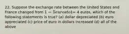 22. Suppose the exchange rate between the United States and France changed from 1= 5 euros to1= 4 euros, which of the following statements is true? (a) dollar depreciated (b) euro appreciated (c) price of euro in dollars increased (d) all of the above