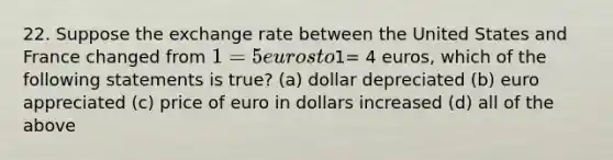 22. Suppose the exchange rate between the United States and France changed from 1= 5 euros to1= 4 euros, which of the following statements is true? (a) dollar depreciated (b) euro appreciated (c) price of euro in dollars increased (d) all of the above