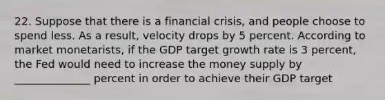 22. Suppose that there is a financial crisis, and people choose to spend less. As a result, velocity drops by 5 percent. According to market monetarists, if the GDP target growth rate is 3 percent, the Fed would need to increase the money supply by ______________ percent in order to achieve their GDP target