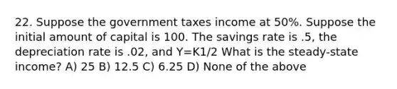 22. Suppose the government taxes income at 50%. Suppose the initial amount of capital is 100. The savings rate is .5, the depreciation rate is .02, and Y=K1/2 What is the steady-state income? A) 25 B) 12.5 C) 6.25 D) None of the above