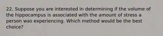 22. Suppose you are interested in determining if the volume of the hippocampus is associated with the amount of stress a person was experiencing. Which method would be the best choice?