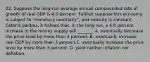 22. Suppose the long-run average annual compounded rate of growth of real GDP is 4.0 percent. Further suppose this economy is subject to "monetary neutrality", and velocity is constant. Ceteris paribus, it follows that, in the long run, a 4.0 percent increase in the money supply will _______. A. eventually decrease the price level by more than 3 percent. B. eventually increase real GDP by more than 3 percent.C. eventually increase the price level by more than 3 percent. D. yield neither inflation nor deflation.