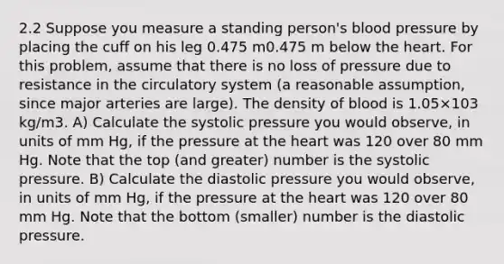 2.2 Suppose you measure a standing person's blood pressure by placing the cuff on his leg 0.475 m0.475 m below the heart. For this problem, assume that there is no loss of pressure due to resistance in the circulatory system (a reasonable assumption, since major arteries are large). The density of blood is 1.05×103 kg/m3. A) Calculate the systolic pressure you would observe, in units of mm Hg, if the pressure at the heart was 120 over 80 mm Hg. Note that the top (and greater) number is the systolic pressure. B) Calculate the diastolic pressure you would observe, in units of mm Hg, if the pressure at the heart was 120 over 80 mm Hg. Note that the bottom (smaller) number is the diastolic pressure.