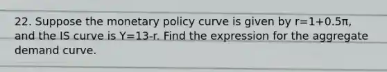 22. Suppose the <a href='https://www.questionai.com/knowledge/kEE0G7Llsx-monetary-policy' class='anchor-knowledge'>monetary policy</a> curve is given by r=1+0.5π, and the IS curve is Y=13-r. Find the expression for the aggregate demand curve.