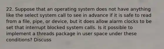 22. Suppose that an operating system does not have anything like the select system call to see in advance if it is safe to read from a file, pipe, or device, but it does allow alarm clocks to be set that interrupt blocked system calls. Is it possible to implement a threads package in user space under these conditions? Discuss