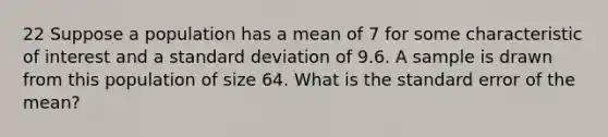 22 Suppose a population has a mean of 7 for some characteristic of interest and a standard deviation of 9.6. A sample is drawn from this population of size 64. What is the standard error of the mean?