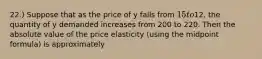 22.) Suppose that as the price of y falls from 15 to12, the quantity of y demanded increases from 200 to 220. Then the absolute value of the price elasticity (using the midpoint formula) is approximately