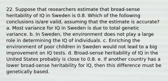 22. Suppose that researchers estimate that broad-sense heritability of IQ in Sweden is 0.8. Which of the following conclusions is/are valid, assuming that the estimate is accurate? a. Most variance for IQ in Sweden is due to total genetic variance. b. In Sweden, the environment does not play a large role in determining the IQ of individuals. c. Enriching the environment of poor children in Sweden would not lead to a big improvement on IQ tests. d. Broad-sense heritability of IQ in the United States probably is close to 0.8. e. If another country has a lower broad-sense heritability for IQ, then this difference must be genetically based.