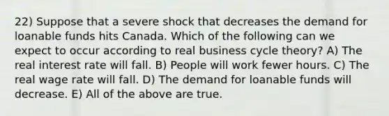 22) Suppose that a severe shock that decreases the demand for loanable funds hits Canada. Which of the following can we expect to occur according to real business cycle theory? A) The real interest rate will fall. B) People will work fewer hours. C) The real wage rate will fall. D) The demand for loanable funds will decrease. E) All of the above are true.