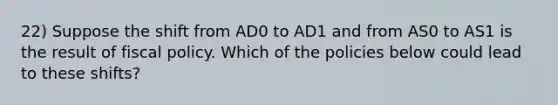 22) Suppose the shift from AD0 to AD1 and from AS0 to AS1 is the result of <a href='https://www.questionai.com/knowledge/kPTgdbKdvz-fiscal-policy' class='anchor-knowledge'>fiscal policy</a>. Which of the policies below could lead to these shifts?