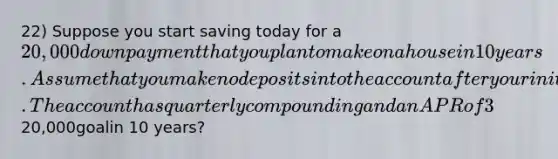 22) Suppose you start saving today for a 20,000 down payment that you plan to make on a house in 10 years. Assume that you make no deposits into the account after your initial deposit. The account has quarterly compoundingandanAPRof3%.Howmuchwouldyouneedtodepositnowtoreachyour20,000goalin 10 years?