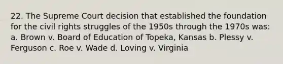 22. The Supreme Court decision that established the foundation for the civil rights struggles of the 1950s through the 1970s was: a. Brown v. Board of Education of Topeka, Kansas b. Plessy v. Ferguson c. Roe v. Wade d. Loving v. Virginia