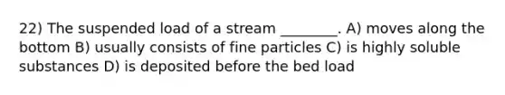 22) The suspended load of a stream ________. A) moves along the bottom B) usually consists of fine particles C) is highly soluble substances D) is deposited before the bed load