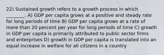 22) Sustained growth refers to a growth process in which ________. A) GDP per capita grows at a positive and steady rate for long periods of time B) GDP per capita grows at a rate of more than 20 percent per year for long periods of time C) growth in GDP per capita is primarily attributed to public sector firms and enterprises D) growth in GDP per capita is translated into an equal increase in welfare for all citizens in a country