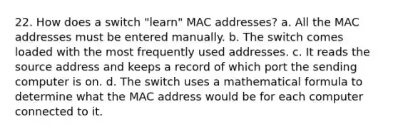 22. How does a switch "learn" MAC addresses? a. All the MAC addresses must be entered manually. b. The switch comes loaded with the most frequently used addresses. c. It reads the source address and keeps a record of which port the sending computer is on. d. The switch uses a mathematical formula to determine what the MAC address would be for each computer connected to it.