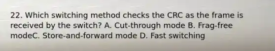 22. Which switching method checks the CRC as the frame is received by the switch? A. Cut-through mode B. Frag-free modeC. Store-and-forward mode D. Fast switching