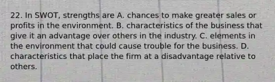 22. In SWOT, strengths are A. chances to make greater sales or profits in the environment. B. characteristics of the business that give it an advantage over others in the industry. C. elements in the environment that could cause trouble for the business. D. characteristics that place the firm at a disadvantage relative to others.