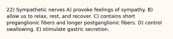 22) Sympathetic nerves A) provoke feelings of sympathy. B) allow us to relax, rest, and recover. C) contains short preganglionic fibers and longer postganglionic fibers. D) control swallowing. E) stimulate gastric secretion.