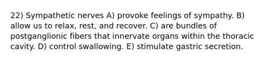 22) Sympathetic nerves A) provoke feelings of sympathy. B) allow us to relax, rest, and recover. C) are bundles of postganglionic fibers that innervate organs within the thoracic cavity. D) control swallowing. E) stimulate gastric secretion.