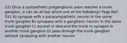 22) Once a sympathetic preganglionic axon reaches a trunk ganglion, it can do all but which one of the following? Page Ref: 531 A) synapse with a parasympathetic neuron in the same trunk ganglion B) synapase with a ganglionic neuron in the same trunk ganglion C) ascend or descend the trunk to synapse in another trunk ganglion D) pass through the trunk ganglion without synapsing with another neuron