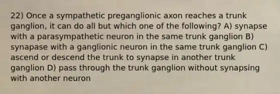 22) Once a sympathetic preganglionic axon reaches a trunk ganglion, it can do all but which one of the following? A) synapse with a parasympathetic neuron in the same trunk ganglion B) synapase with a ganglionic neuron in the same trunk ganglion C) ascend or descend the trunk to synapse in another trunk ganglion D) pass through the trunk ganglion without synapsing with another neuron