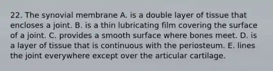22. The synovial membrane A. is a double layer of tissue that encloses a joint. B. is a thin lubricating film covering the surface of a joint. C. provides a smooth surface where bones meet. D. is a layer of tissue that is continuous with the periosteum. E. lines the joint everywhere except over the articular cartilage.