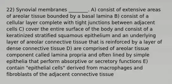 22) Synovial membranes ________. A) consist of extensive areas of areolar tissue bounded by a basal lamina B) consist of a cellular layer complete with tight junctions between adjacent cells C) cover the entire surface of the body and consist of a keratinized stratified squamous epithelium and an underlying layer of areolar <a href='https://www.questionai.com/knowledge/kYDr0DHyc8-connective-tissue' class='anchor-knowledge'>connective tissue</a> that is reinforced by a layer of dense connective tissue D) are comprised of areolar tissue component called lamina propria and often lined by simple epithelia that perform absorptive or secretory functions E) contain "epithelial cells" derived from macrophages and fibroblasts of the adjacent connective tissue