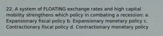 22. A system of FLOATING exchange rates and high capital mobility strengthens which policy in combating a recession: a. Expansionary fiscal policy b. Expansionary monetary policy c. Contractionary fiscal policy d. Contractionary monetary policy